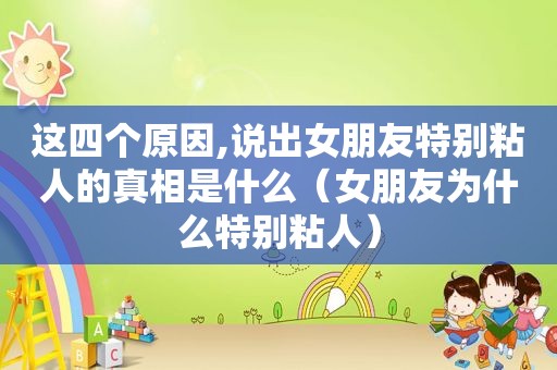 这四个原因,说出女朋友特别粘人的真相是什么（女朋友为什么特别粘人）