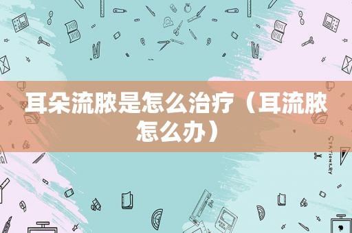 耳朵流脓是怎么治疗（耳流脓怎么办）