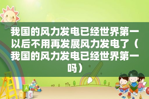 我国的风力发电已经世界第一以后不用再发展风力发电了（我国的风力发电已经世界第一吗）