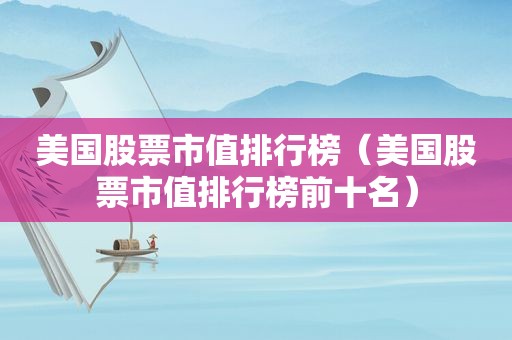 美国股票市值排行榜（美国股票市值排行榜前十名）