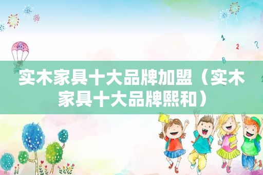 实木家具十大品牌加盟（实木家具十大品牌熙和）