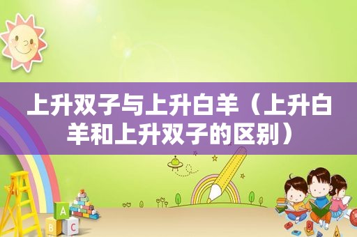 上升双子与上升白羊（上升白羊和上升双子的区别）