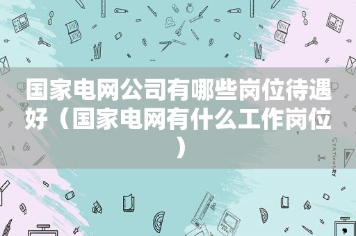 国家电网公司有哪些岗位待遇好（国家电网有什么工作岗位）