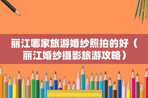 丽江哪家旅游婚纱照拍的好（丽江婚纱摄影旅游攻略）