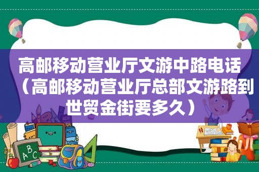 高邮移动营业厅文游中路电话（高邮移动营业厅总部文游路到世贸金街要多久）