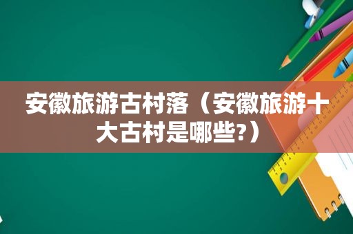 安徽旅游古村落（安徽旅游十大古村是哪些?）