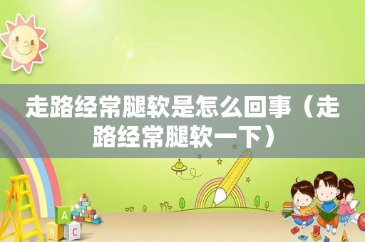 走路经常腿软是怎么回事（走路经常腿软一下）
