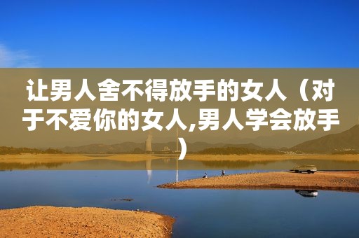 让男人舍不得放手的女人（对于不爱你的女人,男人学会放手）