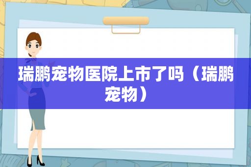 瑞鹏宠物医院上市了吗（瑞鹏宠物）