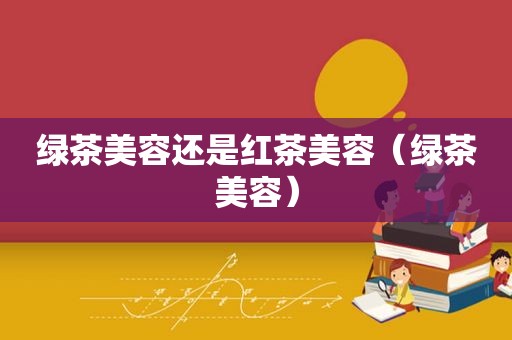 绿茶美容还是红茶美容（绿茶美容）