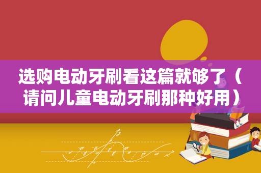 选购电动牙刷看这篇就够了（请问儿童电动牙刷那种好用）