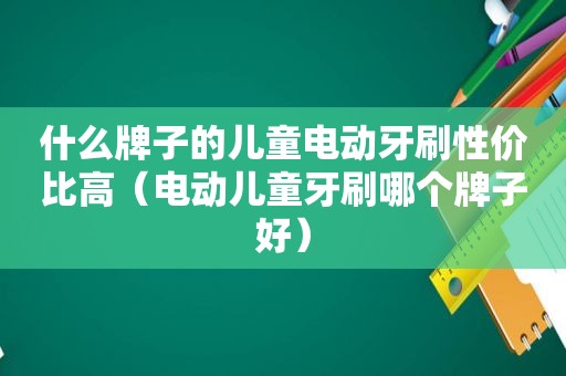 什么牌子的儿童电动牙刷性价比高（电动儿童牙刷哪个牌子好）