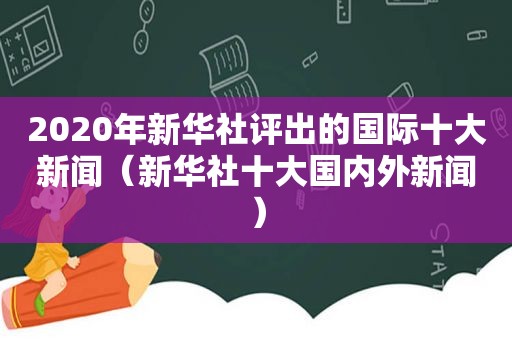 2020年新华社评出的国际十大新闻（新华社十大国内外新闻）