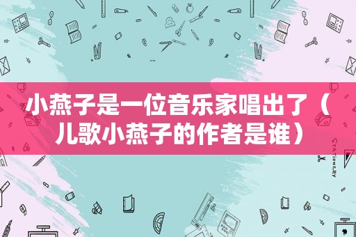 小燕子是一位音乐家唱出了（儿歌小燕子的作者是谁）