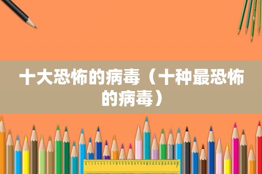 十大恐怖的病毒（十种最恐怖的病毒）