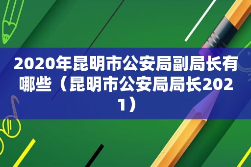 2020年昆明市公安局副局长有哪些（昆明市公安局局长2021）
