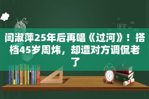 闫淑萍25年后再唱《过河》！搭档45岁周炜，却遭对方调侃老了