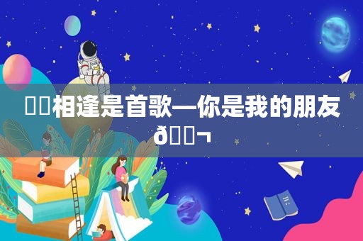 ♥️相逢是首歌—你是我的朋友👬