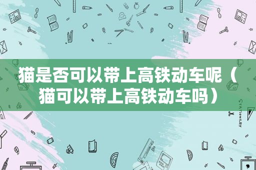 猫是否可以带上高铁动车呢（猫可以带上高铁动车吗）