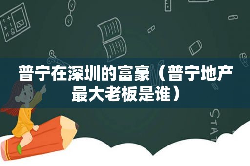 普宁在深圳的富豪（普宁地产最大老板是谁）