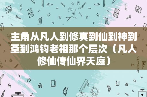 主角从凡人到修真到仙到神到圣到鸿钧老祖那个层次（凡人修仙传仙界天庭）