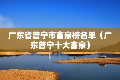 广东省普宁市富豪榜名单（广东普宁十大富豪）