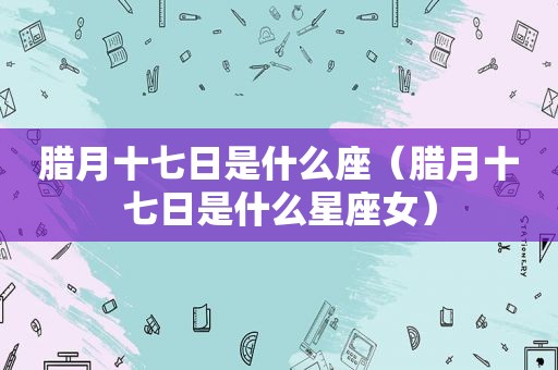 腊月十七日是什么座（腊月十七日是什么星座女）