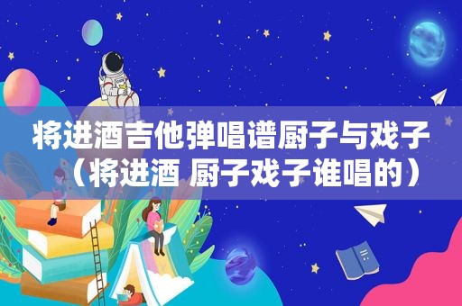 将进酒吉他弹唱谱厨子与戏子（将进酒 厨子戏子谁唱的）