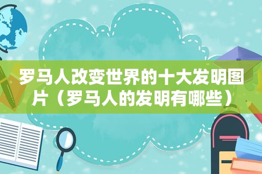 罗马人改变世界的十大发明图片（罗马人的发明有哪些）