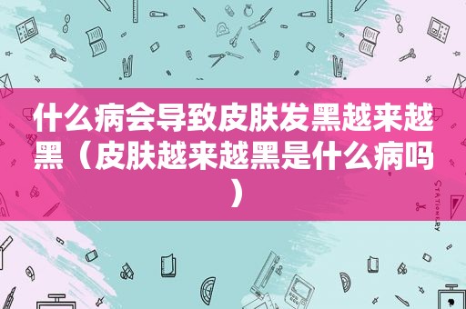 什么病会导致皮肤发黑越来越黑（皮肤越来越黑是什么病吗）