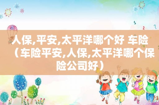 人保,平安,太平洋哪个好 车险（车险平安,人保,太平洋哪个保险公司好）