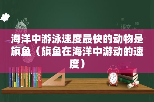海洋中游泳速度最快的动物是旗鱼（旗鱼在海洋中游动的速度）