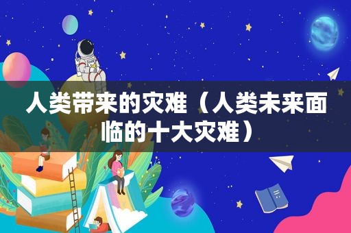 人类带来的灾难（人类未来面临的十大灾难）