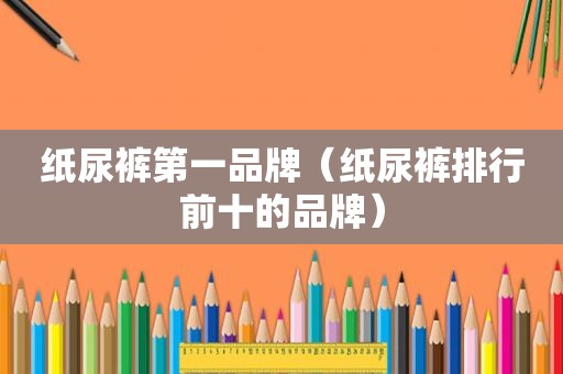 纸尿裤第一品牌（纸尿裤排行前十的品牌）