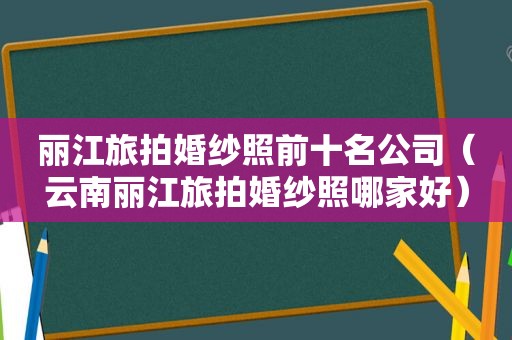 丽江旅拍婚纱照前十名公司（云南丽江旅拍婚纱照哪家好）