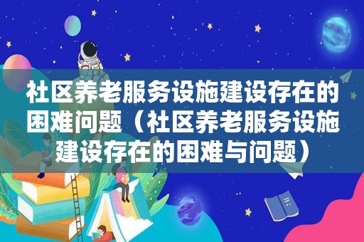 社区养老服务设施建设存在的困难问题（社区养老服务设施建设存在的困难与问题）