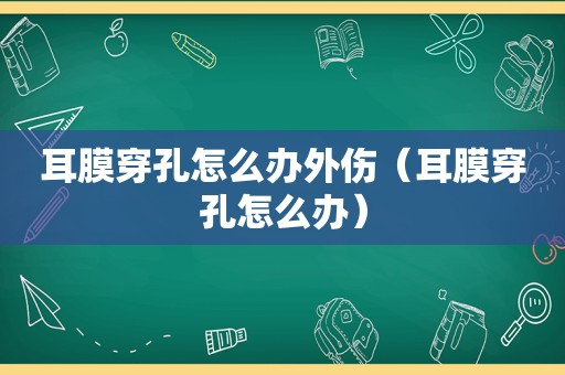 耳膜穿孔怎么办外伤（耳膜穿孔怎么办）