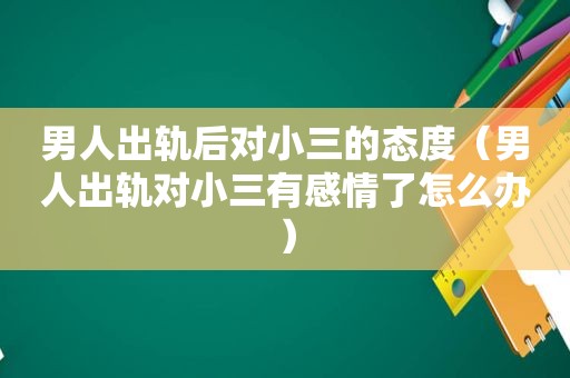 男人出轨后对小三的态度（男人出轨对小三有感情了怎么办）