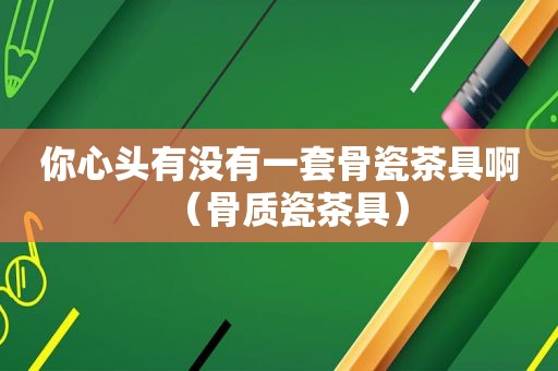 你心头有没有一套骨瓷茶具啊（骨质瓷茶具）