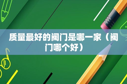 质量最好的阀门是哪一家（阀门哪个好）