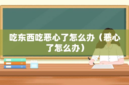 吃东西吃恶心了怎么办（恶心了怎么办）