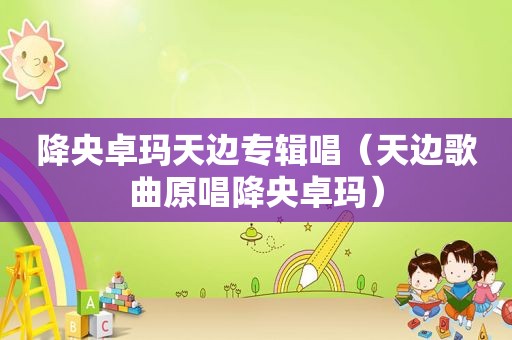 降央卓玛天边专辑唱（天边歌曲原唱降央卓玛）