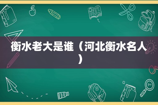 衡水老大是谁（河北衡水名人）