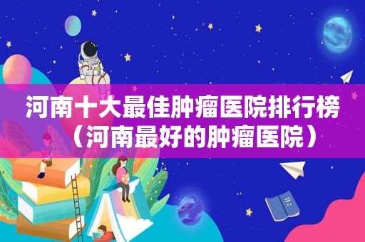 河南十大最佳肿瘤医院排行榜（河南最好的肿瘤医院）