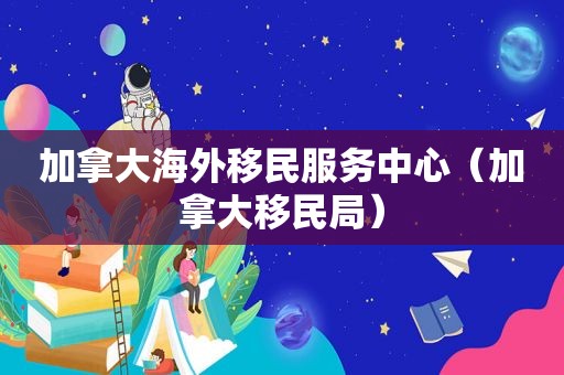 加拿大海外移民服务中心（加拿大移民局）