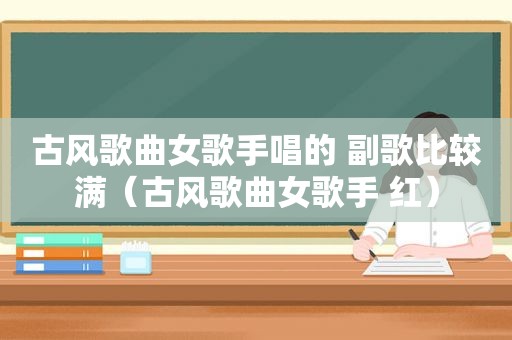 古风歌曲女歌手唱的 副歌比较满（古风歌曲女歌手 红）