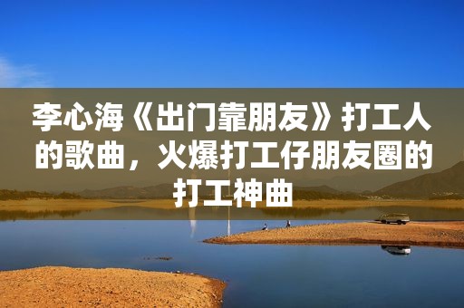 李心海《出门靠朋友》打工人的歌曲，火爆打工仔朋友圈的打工神曲