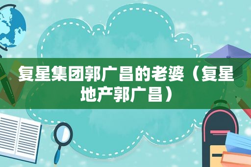 复星集团郭广昌的老婆（复星地产郭广昌）