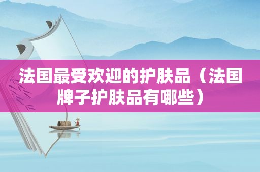 法国最受欢迎的护肤品（法国牌子护肤品有哪些）