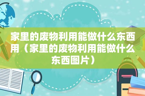 家里的废物利用能做什么东西用（家里的废物利用能做什么东西图片）